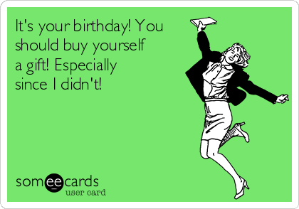 It's your birthday! You
should buy yourself
a gift! Especially
since I didn't!