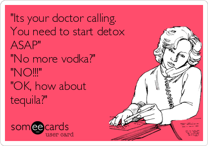 "Its your doctor calling.
You need to start detox
ASAP"
"No more vodka?" 
"NO!!!"
"OK, how about
tequila?" 