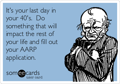 It's your last day in
your 40's.  Do
something that will
impact the rest of
your life and fill out
your AARP
application. 