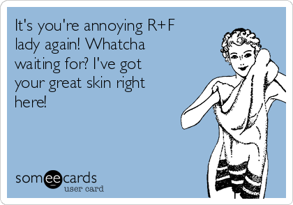 It's you're annoying R+F
lady again! Whatcha
waiting for? I've got
your great skin right
here!