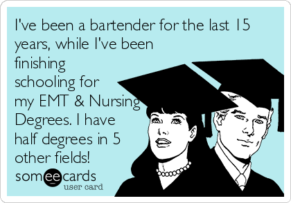 I've been a bartender for the last 15
years, while I've been
finishing
schooling for
my EMT & Nursing
Degrees. I have
half degrees in 5
other fields!