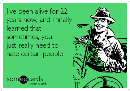 I've been alive for 22
years now, and I finally
learned that
sometimes, you
just really need to
hate certain people