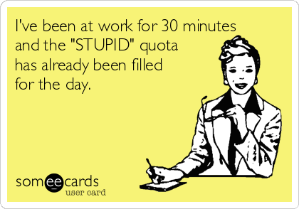 I've been at work for 30 minutes
and the "STUPID" quota
has already been filled
for the day.