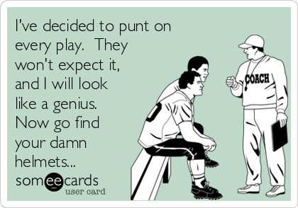 I've decided to punt on
every play.  They
won't expect it,
and I will look
like a genius. 
Now go find
your damn
helmets...