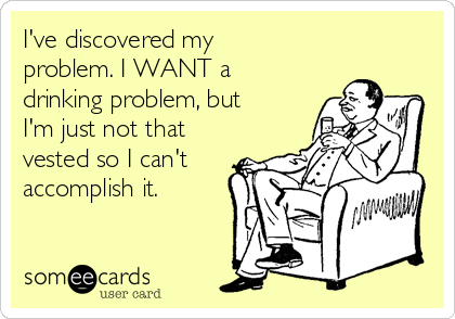 I've discovered my
problem. I WANT a
drinking problem, but
I'm just not that
vested so I can't
accomplish it.