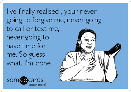 I've finally realised , your never
going to forgive me, never going
to call or text me,
never going to
have time for
me. So guess
what. I'm done.