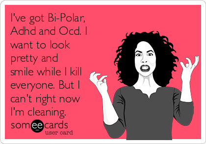 I've got Bi-Polar,
Adhd and Ocd. I
want to look
pretty and
smile while I kill
everyone. But I
can't right now
I'm cleaning.