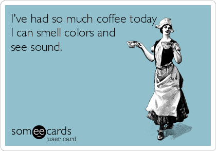 I've had so much coffee today
I can smell colors and
see sound.