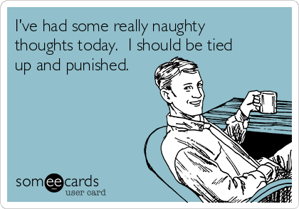 I've had some really naughty
thoughts today.  I should be tied
up and punished.