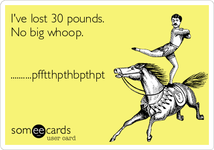I've lost 30 pounds. 
No big whoop.

  
..........pfftthpthbpthpt