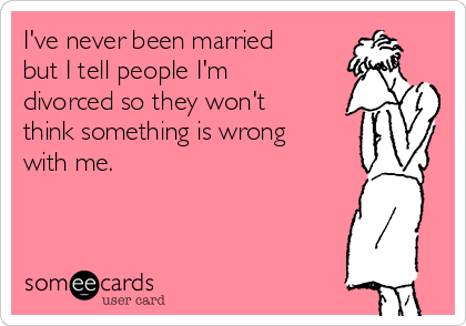 I've never been married
but I tell people I'm
divorced so they won't
think something is wrong
with me.
