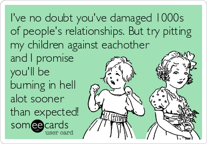 I've no doubt you've damaged 1000s
of people's relationships. But try pitting
my children against eachother
and I promise
you'll be
burning in hell
alot sooner
than expected!