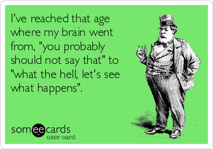 I've reached that age
where my brain went
from, "you probably
should not say that" to
"what the hell, let's see
what happens".