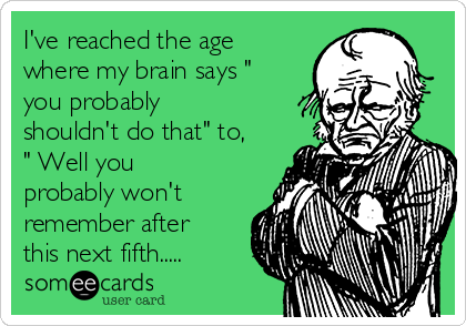 I've reached the age
where my brain says "
you probably
shouldn't do that" to,
" Well you
probably won't
remember after
this next fifth.....