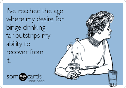 I've reached the age
where my desire for
binge drinking 
far outstrips my
ability to
recover from
it.