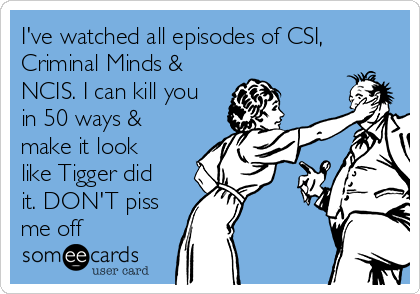 I've watched all episodes of CSI,
Criminal Minds &
NCIS. I can kill you
in 50 ways &
make it look
like Tigger did
it. DON'T piss
me off