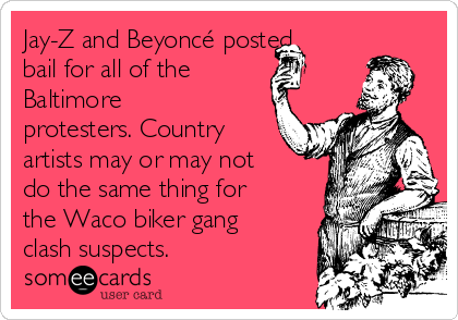 Jay-Z and Beyoncé posted
bail for all of the 
Baltimore
protesters. Country
artists may or may not
do the same thing for
the Waco biker gang
clash suspects.