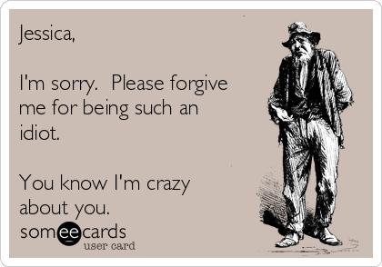 Jessica,

I'm sorry.  Please forgive
me for being such an
idiot.

You know I'm crazy
about you.