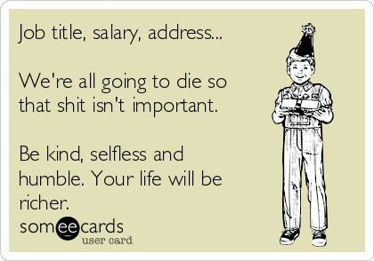 Job title, salary, address...

We're all going to die so
that shit isn't important. 

Be kind, selfless and
humble. Your life will be
richer. 