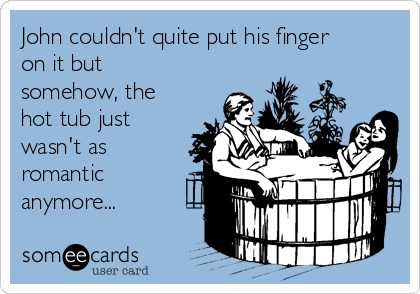 John couldn't quite put his finger
on it but
somehow, the
hot tub just
wasn't as
romantic
anymore... 