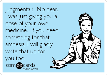 Judgmental?  No dear...  
I was just giving you a
dose of your own
medicine.  If you need
something for that
amnesia, I will gladly
write that up for
you too.