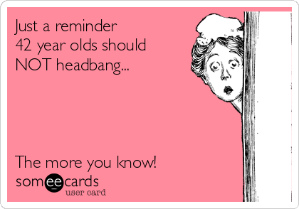 Just a reminder 
42 year olds should
NOT headbang... 




The more you know! 