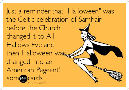 Just a reminder that "Halloween" was
the Celtic celebration of Samhain
before the Church
changed it to All
Hallows Eve and
then Halloween was
changed into an
American Pageant!