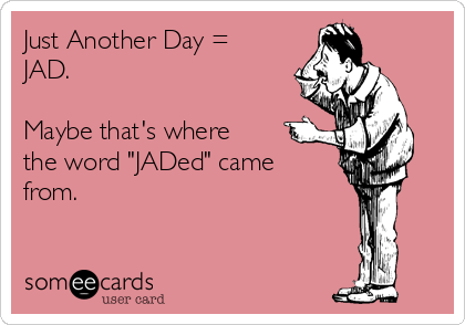 Just Another Day =
JAD.

Maybe that's where
the word "JADed" came
from.