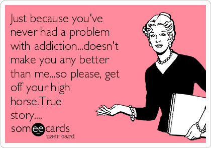 Just because you've
never had a problem
with addiction...doesn't
make you any better
than me...so please, get
off your high
horse.True
story....