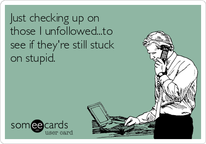 Just checking up on
those I unfollowed...to
see if they're still stuck
on stupid.