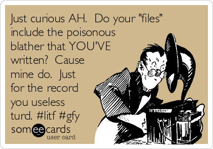 Just curious AH.  Do your "files"
include the poisonous
blather that YOU'VE
written?  Cause
mine do.  Just
for the record
you useless
turd. #litf #gfy