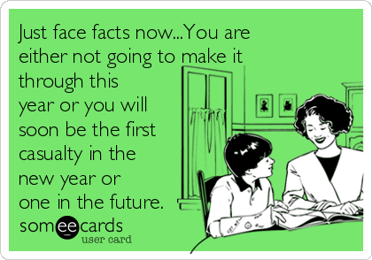 Just face facts now...You are
either not going to make it
through this
year or you will
soon be the first 
casualty in the
new year or
one in the future.