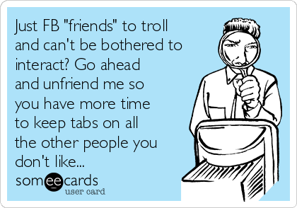 Just FB "friends" to troll
and can't be bothered to
interact? Go ahead
and unfriend me so
you have more time
to keep tabs on all
the other people you
don't like...