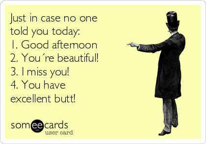 Just in case no one
told you today:
1. Good afternoon
2. You´re beautiful!
3. I miss you!
4. You have
excellent butt!