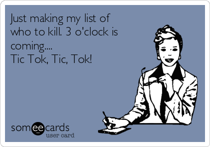 Just making my list of
who to kill. 3 o'clock is 
coming....
Tic Tok, Tic, Tok!