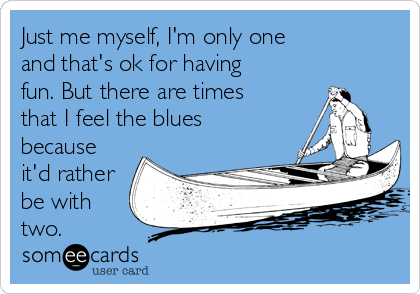 Just me myself, I'm only one
and that's ok for having
fun. But there are times
that I feel the blues
because
it'd rather
be with
two.