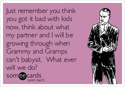 Just remember you think
you got it bad with kids
now, think about what
my partner and I will be
growing through when
Grammy and Gramps
can't babysit.  What ever
will we do?