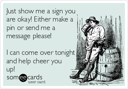 Just show me a sign you
are okay! Either make a
pin or send me a
message please! 

I can come over tonight
and help cheer you
up! 