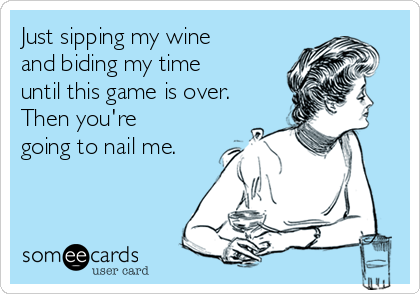 Just sipping my wine
and biding my time
until this game is over.
Then you're
going to nail me.
