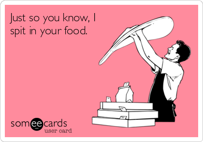 Just so you know, I
spit in your food.