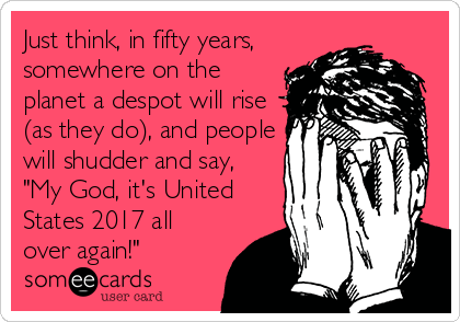 Just think, in fifty years,
somewhere on the
planet a despot will rise
(as they do), and people
will shudder and say,
"My God, it's United
States 2017 all
over again!"