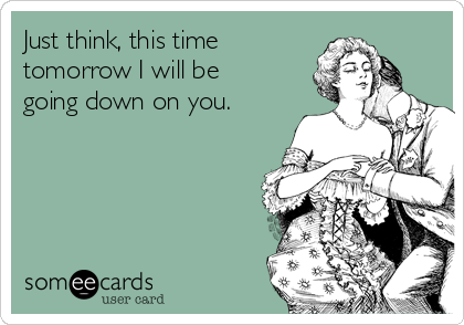 Just think, this time
tomorrow I will be
going down on you. 