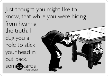 Just thought you might like to
know, that while you were hiding
from hearing
the truth, I
dug you a
hole to stick
your head in
out back.