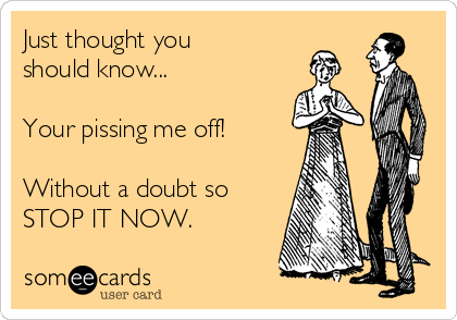 Just thought you
should know...

Your pissing me off!

Without a doubt so 
STOP IT NOW.
