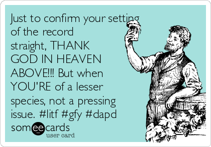 Just to confirm your setting
of the record
straight, THANK
GOD IN HEAVEN
ABOVE!!! But when
YOU'RE of a lesser
species, not a pressing
issue. #litf #gfy #dapd