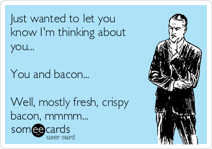 Just wanted to let you
know I'm thinking about
you...

You and bacon...

Well, mostly fresh, crispy
bacon, mmmm...