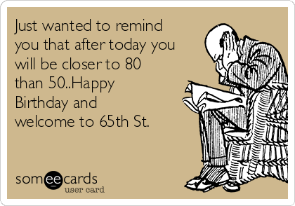 Just wanted to remind
you that after today you
will be closer to 80
than 50..Happy
Birthday and
welcome to 65th St.