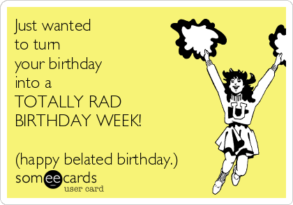 Just wanted 
to turn 
your birthday
into a
TOTALLY RAD
BIRTHDAY WEEK!

(happy belated birthday.)