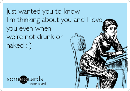 Just wanted you to know
I'm thinking about you and I love
you even when
we're not drunk or
naked ;-)