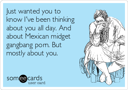 Just wanted you to
know I've been thinking
about you all day. And
about Mexican midget
gangbang porn. But
mostly about you.